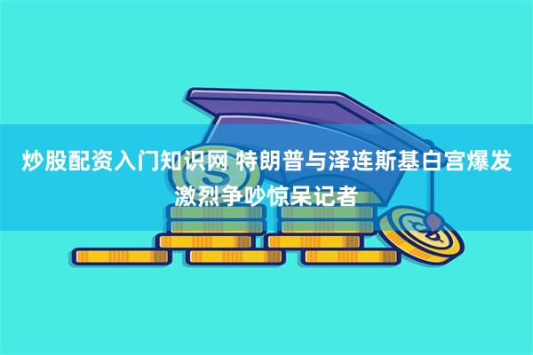 炒股配资入门知识网 特朗普与泽连斯基白宫爆发激烈争吵惊呆记者