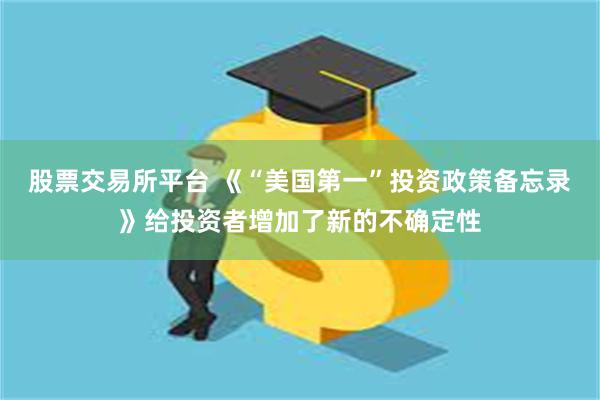 股票交易所平台 《“美国第一”投资政策备忘录》给投资者增加了新的不确定性