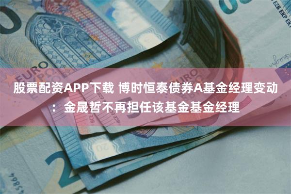 股票配资APP下载 博时恒泰债券A基金经理变动：金晟哲不再担任该基金基金经理