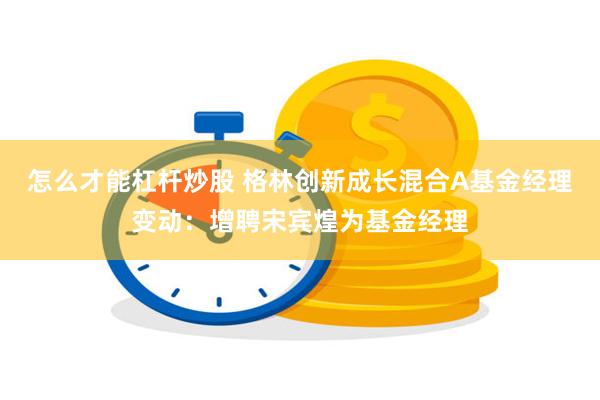 怎么才能杠杆炒股 格林创新成长混合A基金经理变动：增聘宋宾煌为基金经理