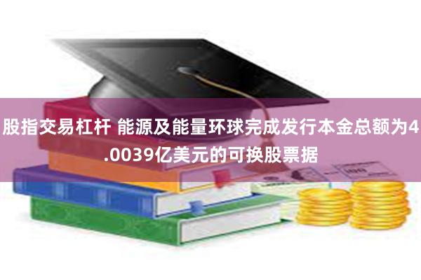 股指交易杠杆 能源及能量环球完成发行本金总额为4.0039亿美元的可换股票据