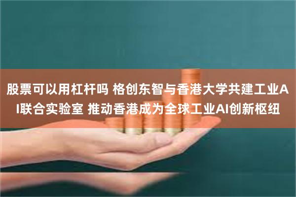 股票可以用杠杆吗 格创东智与香港大学共建工业AI联合实验室 推动香港成为全球工业AI创新枢纽